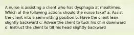 A nurse is assisting a client who has dysphagia at mealtimes. Which of the following actions should the nurse take? a. Assist the client into a semi-sitting position b. Have the client lean slightly backward c. Advise the client to tuck his chin downward d. Instruct the client to tilt his head slightly backward