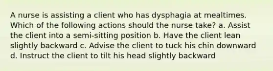 A nurse is assisting a client who has dysphagia at mealtimes. Which of the following actions should the nurse take? a. Assist the client into a semi-sitting position b. Have the client lean slightly backward c. Advise the client to tuck his chin downward d. Instruct the client to tilt his head slightly backward