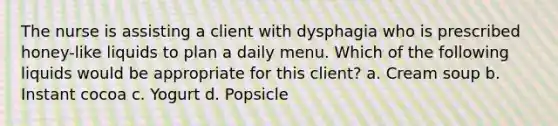 The nurse is assisting a client with dysphagia who is prescribed honey-like liquids to plan a daily menu. Which of the following liquids would be appropriate for this client? a. Cream soup b. Instant cocoa c. Yogurt d. Popsicle