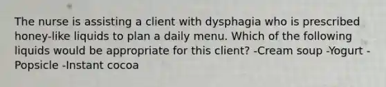 The nurse is assisting a client with dysphagia who is prescribed honey-like liquids to plan a daily menu. Which of the following liquids would be appropriate for this client? -Cream soup -Yogurt -Popsicle -Instant cocoa