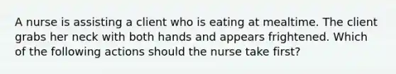 A nurse is assisting a client who is eating at mealtime. The client grabs her neck with both hands and appears frightened. Which of the following actions should the nurse take first?