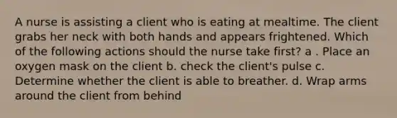 A nurse is assisting a client who is eating at mealtime. The client grabs her neck with both hands and appears frightened. Which of the following actions should the nurse take first? a . Place an oxygen mask on the client b. check the client's pulse c. Determine whether the client is able to breather. d. Wrap arms around the client from behind