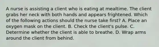 A nurse is assisting a client who is eating at mealtime. The client grabs her neck with both hands and appears frightened. Which of the following actions should the nurse take first? A. Place an oxygen mask on the client. B. Check the client's pulse. C. Determine whether the client is able to breathe. D. Wrap arms around the client from behind.