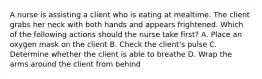 A nurse is assisting a client who is eating at mealtime. The client grabs her neck with both hands and appears frightened. Which of the following actions should the nurse take first? A. Place an oxygen mask on the client B. Check the client's pulse C. Determine whether the client is able to breathe D. Wrap the arms around the client from behind