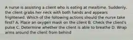 A nurse is assisting a client who is eating at mealtime. Suddenly, the client grabs her neck with both hands and appears frightened. Which of the following actions should the nurse take first? A. Place an oxygen mask on the client B. Check the client's pulse C. Determine whether the client is able to breathe D. Wrap arms around the client from behind