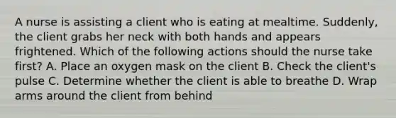 A nurse is assisting a client who is eating at mealtime. Suddenly, the client grabs her neck with both hands and appears frightened. Which of the following actions should the nurse take first? A. Place an oxygen mask on the client B. Check the client's pulse C. Determine whether the client is able to breathe D. Wrap arms around the client from behind