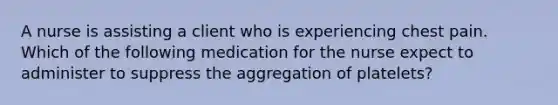 A nurse is assisting a client who is experiencing chest pain. Which of the following medication for the nurse expect to administer to suppress the aggregation of platelets?