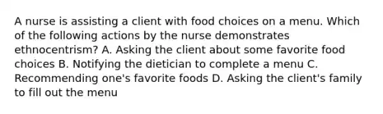 A nurse is assisting a client with food choices on a menu. Which of the following actions by the nurse demonstrates ethnocentrism? A. Asking the client about some favorite food choices B. Notifying the dietician to complete a menu C. Recommending one's favorite foods D. Asking the client's family to fill out the menu