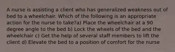 A nurse is assisting a client who has generalized weakness out of bed to a wheelchair. Which of the following is an appropriate action for the nurse to take?a) Place the wheelchair at a 90 degree angle to the bed b) Lock the wheels of the bed and the wheelchair c) Get the help of several staff members to lift the client d) Elevate the bed to a position of comfort for the nurse