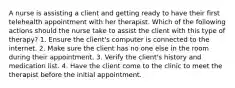 A nurse is assisting a client and getting ready to have their first telehealth appointment with her therapist. Which of the following actions should the nurse take to assist the client with this type of therapy? 1. Ensure the client's computer is connected to the internet. 2. Make sure the client has no one else in the room during their appointment. 3. Verify the client's history and medication list. 4. Have the client come to the clinic to meet the therapist before the initial appointment.