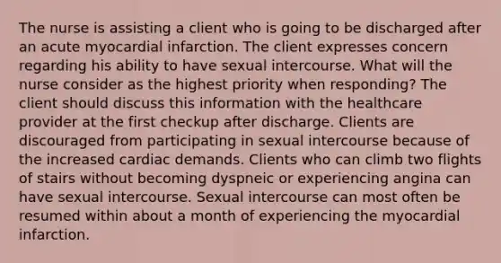 The nurse is assisting a client who is going to be discharged after an acute myocardial infarction. The client expresses concern regarding his ability to have sexual intercourse. What will the nurse consider as the highest priority when responding? The client should discuss this information with the healthcare provider at the first checkup after discharge. Clients are discouraged from participating in sexual intercourse because of the increased cardiac demands. Clients who can climb two flights of stairs without becoming dyspneic or experiencing angina can have sexual intercourse. Sexual intercourse can most often be resumed within about a month of experiencing the myocardial infarction.