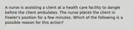 A nurse is assisting a client at a health care facility to dangle before the client ambulates. The nurse places the client in Fowler's position for a few minutes. Which of the following is a possible reason for this action?