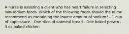 A nurse is assisting a client who has heart failure in selecting low-sodium foods. Which of the following foods should the nurse recommend as containing the lowest amount of sodium? - 1 cup of applesauce - One slice of oatmeal bread - One baked potato - 3 oz baked chicken