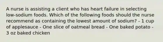 A nurse is assisting a client who has heart failure in selecting low-sodium foods. Which of the following foods should the nurse recommend as containing the lowest amount of sodium? - 1 cup of applesauce - One slice of oatmeal bread - One baked potato - 3 oz baked chicken