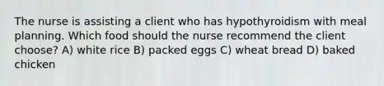 The nurse is assisting a client who has hypothyroidism with meal planning. Which food should the nurse recommend the client choose? A) white rice B) packed eggs C) wheat bread D) baked chicken