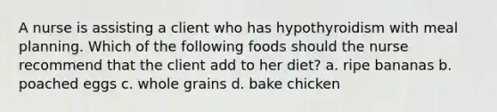 A nurse is assisting a client who has hypothyroidism with meal planning. Which of the following foods should the nurse recommend that the client add to her diet? a. ripe bananas b. poached eggs c. whole grains d. bake chicken