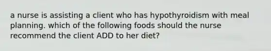 a nurse is assisting a client who has hypothyroidism with meal planning. which of the following foods should the nurse recommend the client ADD to her diet?