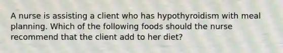 A nurse is assisting a client who has hypothyroidism with meal planning. Which of the following foods should the nurse recommend that the client add to her diet?