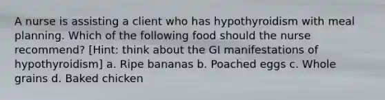 A nurse is assisting a client who has hypothyroidism with meal planning. Which of the following food should the nurse recommend? [Hint: think about the GI manifestations of hypothyroidism] a. Ripe bananas b. Poached eggs c. Whole grains d. Baked chicken