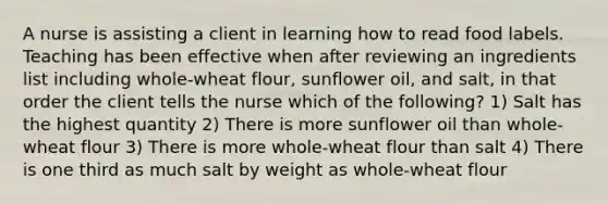 A nurse is assisting a client in learning how to read food labels. Teaching has been effective when after reviewing an ingredients list including whole-wheat flour, sunflower oil, and salt, in that order the client tells the nurse which of the following? 1) Salt has the highest quantity 2) There is more sunflower oil than whole-wheat flour 3) There is more whole-wheat flour than salt 4) There is one third as much salt by weight as whole-wheat flour