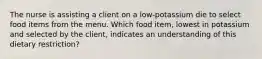 The nurse is assisting a client on a low-potassium die to select food items from the menu. Which food item, lowest in potassium and selected by the client, indicates an understanding of this dietary restriction?