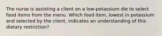 The nurse is assisting a client on a low-potassium die to select food items from the menu. Which food item, lowest in potassium and selected by the client, indicates an understanding of this dietary restriction?