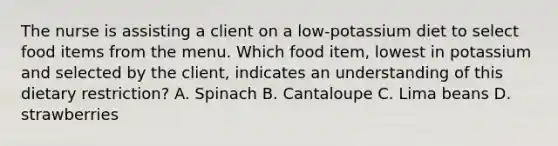 The nurse is assisting a client on a low-potassium diet to select food items from the menu. Which food item, lowest in potassium and selected by the client, indicates an understanding of this dietary restriction? A. Spinach B. Cantaloupe C. Lima beans D. strawberries