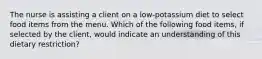 The nurse is assisting a client on a low-potassium diet to select food items from the menu. Which of the following food items, if selected by the client, would indicate an understanding of this dietary restriction?