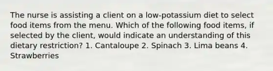 The nurse is assisting a client on a low-potassium diet to select food items from the menu. Which of the following food items, if selected by the client, would indicate an understanding of this dietary restriction? 1. Cantaloupe 2. Spinach 3. Lima beans 4. Strawberries