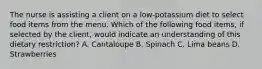 The nurse is assisting a client on a low-potassium diet to select food items from the menu. Which of the following food items, if selected by the client, would indicate an understanding of this dietary restriction? A. Cantaloupe B. Spinach C. Lima beans D. Strawberries