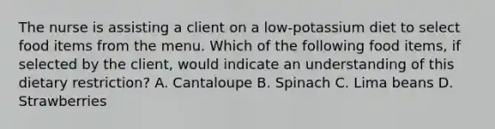 The nurse is assisting a client on a low-potassium diet to select food items from the menu. Which of the following food items, if selected by the client, would indicate an understanding of this dietary restriction? A. Cantaloupe B. Spinach C. Lima beans D. Strawberries