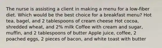 The nurse is assisting a client in making a menu for a low-fiber diet. Which would be the best choice for a breakfast menu? Hot tea, bagel, and 2 tablespoons of cream cheese Hot cocoa, shredded wheat, and 2% milk Coffee with cream and sugar, muffin, and 2 tablespoons of butter Apple juice, coffee, 2 poached eggs, 2 pieces of bacon, and white toast with butter