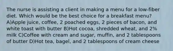 The nurse is assisting a client in making a menu for a low-fiber diet. Which would be the best choice for a breakfast menu? A)Apple juice, coffee, 2 poached eggs, 2 pieces of bacon, and white toast with butter B)Hot cocoa, shredded wheat, and 2% milk C)Coffee with cream and sugar, muffin, and 2 tablespoons of butter D)Hot tea, bagel, and 2 tablespoons of cream cheese