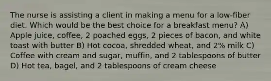 The nurse is assisting a client in making a menu for a low-fiber diet. Which would be the best choice for a breakfast menu? A) Apple juice, coffee, 2 poached eggs, 2 pieces of bacon, and white toast with butter B) Hot cocoa, shredded wheat, and 2% milk C) Coffee with cream and sugar, muffin, and 2 tablespoons of butter D) Hot tea, bagel, and 2 tablespoons of cream cheese