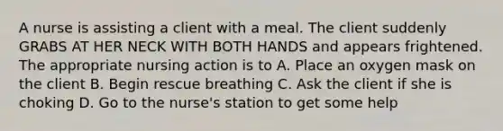 A nurse is assisting a client with a meal. The client suddenly GRABS AT HER NECK WITH BOTH HANDS and appears frightened. The appropriate nursing action is to A. Place an oxygen mask on the client B. Begin rescue breathing C. Ask the client if she is choking D. Go to the nurse's station to get some help