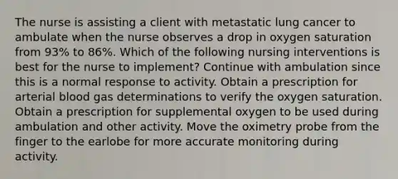 The nurse is assisting a client with metastatic lung cancer to ambulate when the nurse observes a drop in oxygen saturation from 93% to 86%. Which of the following nursing interventions is best for the nurse to implement? Continue with ambulation since this is a normal response to activity. Obtain a prescription for arterial blood gas determinations to verify the oxygen saturation. Obtain a prescription for supplemental oxygen to be used during ambulation and other activity. Move the oximetry probe from the finger to the earlobe for more accurate monitoring during activity.