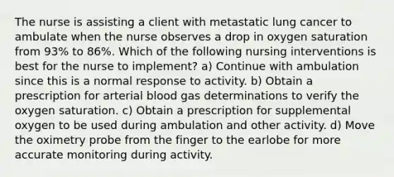 The nurse is assisting a client with metastatic lung cancer to ambulate when the nurse observes a drop in oxygen saturation from 93% to 86%. Which of the following nursing interventions is best for the nurse to implement? a) Continue with ambulation since this is a normal response to activity. b) Obtain a prescription for arterial blood gas determinations to verify the oxygen saturation. c) Obtain a prescription for supplemental oxygen to be used during ambulation and other activity. d) Move the oximetry probe from the finger to the earlobe for more accurate monitoring during activity.