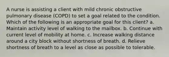 A nurse is assisting a client with mild chronic obstructive pulmonary disease (COPD) to set a goal related to the condition. Which of the following is an appropriate goal for this client? a. Maintain activity level of walking to the mailbox. b. Continue with current level of mobility at home. c. Increase walking distance around a city block without shortness of breath. d. Relieve shortness of breath to a level as close as possible to tolerable.