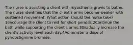 The nurse is assisting a client with myasthenia gravis to bathe. The nurse identifies that the client's arms become weaker with sustained movement. What action should the nurse take?1Encourage the client to rest for short periods.2Continue the bath while supporting the client's arms.3Gradually increase the client's activity level each day.4Administer a dose of pyridostigmine bromide.