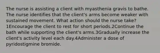 The nurse is assisting a client with myasthenia gravis to bathe. The nurse identifies that the client's arms become weaker with sustained movement. What action should the nurse take?1Encourage the client to rest for short periods.2Continue the bath while supporting the client's arms.3Gradually increase the client's activity level each day.4Administer a dose of pyridostigmine bromide.