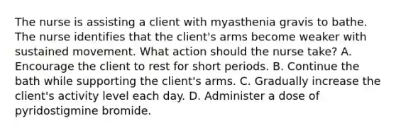 The nurse is assisting a client with myasthenia gravis to bathe. The nurse identifies that the client's arms become weaker with sustained movement. What action should the nurse take? A. Encourage the client to rest for short periods. B. Continue the bath while supporting the client's arms. C. Gradually increase the client's activity level each day. D. Administer a dose of pyridostigmine bromide.