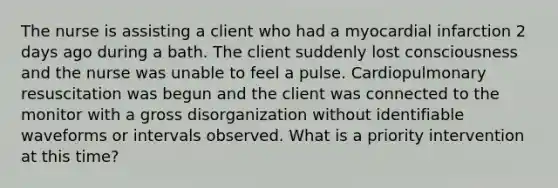 The nurse is assisting a client who had a myocardial infarction 2 days ago during a bath. The client suddenly lost consciousness and the nurse was unable to feel a pulse. Cardiopulmonary resuscitation was begun and the client was connected to the monitor with a gross disorganization without identifiable waveforms or intervals observed. What is a priority intervention at this time?