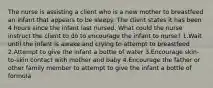 The nurse is assisting a client who is a new mother to breastfeed an infant that appears to be sleepy. The client states it has been 4 hours since the infant last nursed. What could the nurse instruct the client to do to encourage the infant to nurse? 1.Wait until the infant is awake and crying to attempt to breastfeed 2.Attempt to give the infant a bottle of water 3.Encourage skin-to-skin contact with mother and baby 4.Encourage the father or other family member to attempt to give the infant a bottle of formula