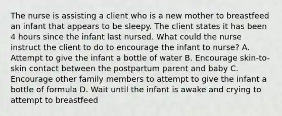 The nurse is assisting a client who is a new mother to breastfeed an infant that appears to be sleepy. The client states it has been 4 hours since the infant last nursed. What could the nurse instruct the client to do to encourage the infant to nurse? A. Attempt to give the infant a bottle of water B. Encourage skin-to-skin contact between the postpartum parent and baby C. Encourage other family members to attempt to give the infant a bottle of formula D. Wait until the infant is awake and crying to attempt to breastfeed