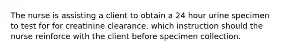 The nurse is assisting a client to obtain a 24 hour urine specimen to test for for creatinine clearance. which instruction should the nurse reinforce with the client before specimen collection.