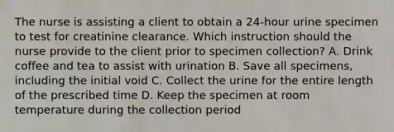 The nurse is assisting a client to obtain a 24-hour urine specimen to test for creatinine clearance. Which instruction should the nurse provide to the client prior to specimen collection? A. Drink coffee and tea to assist with urination B. Save all specimens, including the initial void C. Collect the urine for the entire length of the prescribed time D. Keep the specimen at room temperature during the collection period