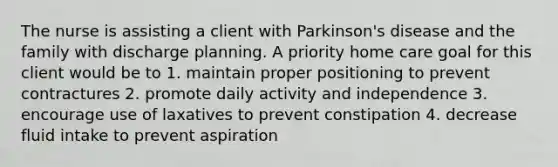 The nurse is assisting a client with Parkinson's disease and the family with discharge planning. A priority home care goal for this client would be to 1. maintain proper positioning to prevent contractures 2. promote daily activity and independence 3. encourage use of laxatives to prevent constipation 4. decrease fluid intake to prevent aspiration