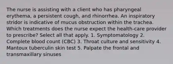 The nurse is assisting with a client who has pharyngeal erythema, a persistent cough, and rhinorrhea. An inspiratory stridor is indicative of mucus obstruction within the trachea. Which treatments does the nurse expect the health-care provider to prescribe? Select all that apply. 1. Symptomatology 2. Complete blood count (CBC) 3. Throat culture and sensitivity 4. Mantoux tuberculin skin test 5. Palpate the frontal and transmaxillary sinuses