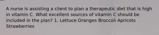 A nurse is assisting a client to plan a therapeutic diet that is high in vitamin C. What excellent sources of vitamin C should be included in the plan? 1. Lettuce Oranges Broccoli Apricots Strawberries