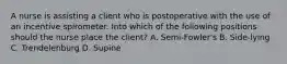 A nurse is assisting a client who is postoperative with the use of an incentive spirometer. Into which of the following positions should the nurse place the client? A. Semi-Fowler's B. Side-lying C. Trendelenburg D. Supine